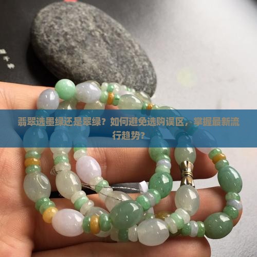 翡翠选墨绿还是翠绿？如何避免选购误区，掌握最新流行趋势？