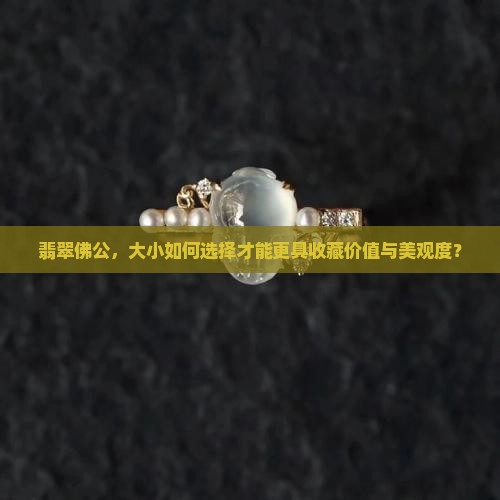 翡翠佛公，大小如何选择才能更具收藏价值与美观度？