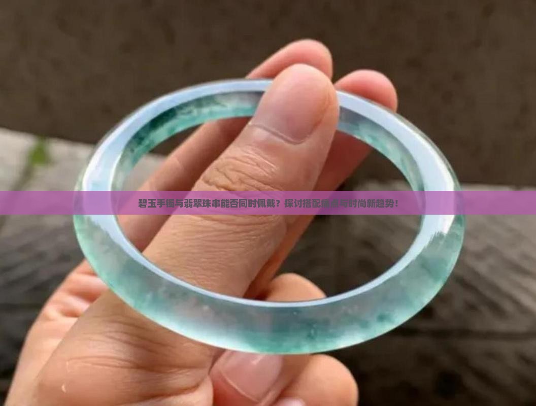 碧玉手镯与翡翠珠串能否同时佩戴？探讨搭配痛点与时尚新趋势！