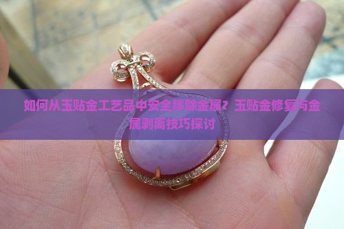 如何从玉贴金工艺品中安全移除金属？玉贴金修复与金属剥离技巧探讨