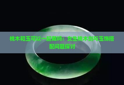 桃木和玉可以一起戴吗：女生桃木剑与玉饰搭配问题探讨