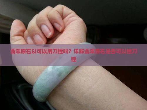 翡翠原石以可以用刀锉吗？详解翡翠原石是否可以锉刀锉