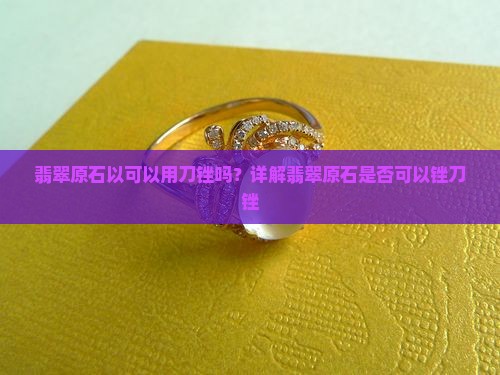 翡翠原石以可以用刀锉吗？详解翡翠原石是否可以锉刀锉