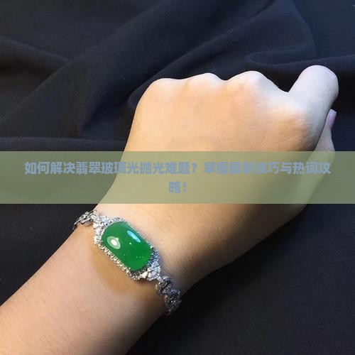 如何解决翡翠玻璃光抛光难题？掌握最新技巧与热词攻略！