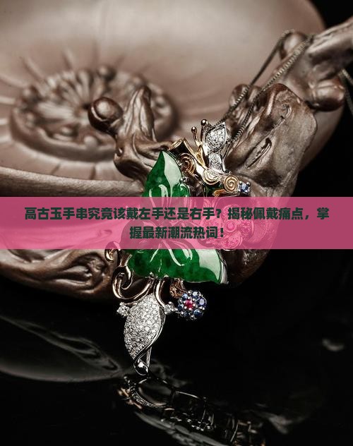 高古玉手串究竟该戴左手还是右手？揭秘佩戴痛点，掌握最新潮流热词！