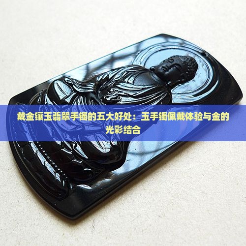 戴金镶玉翡翠手镯的五大好处：玉手镯佩戴体验与金的光彩结合