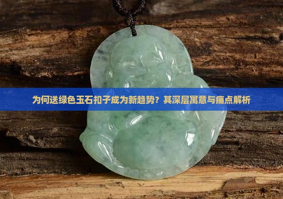 为何送绿色玉石扣子成为新趋势？其深层寓意与痛点解析