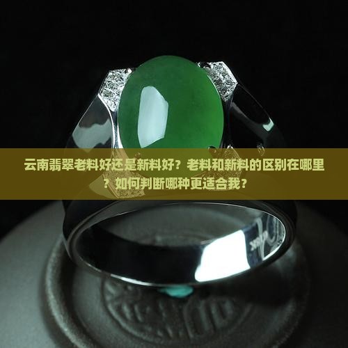 云南翡翠老料好还是新料好？老料和新料的区别在哪里？如何判断哪种更适合我？