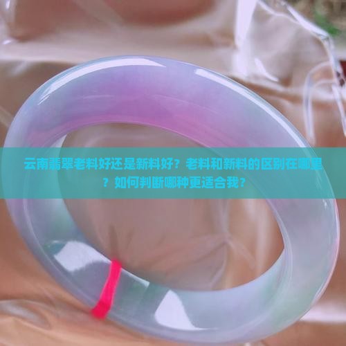 云南翡翠老料好还是新料好？老料和新料的区别在哪里？如何判断哪种更适合我？