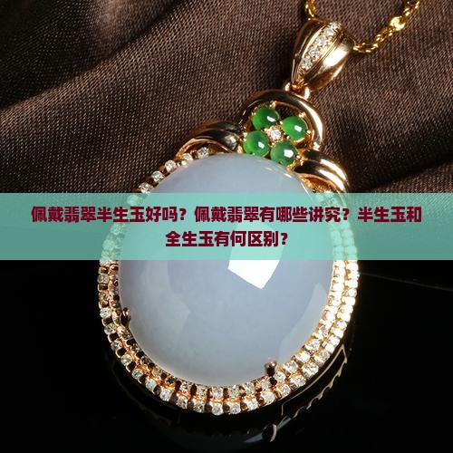 佩戴翡翠半生玉好吗？佩戴翡翠有哪些讲究？半生玉和全生玉有何区别？