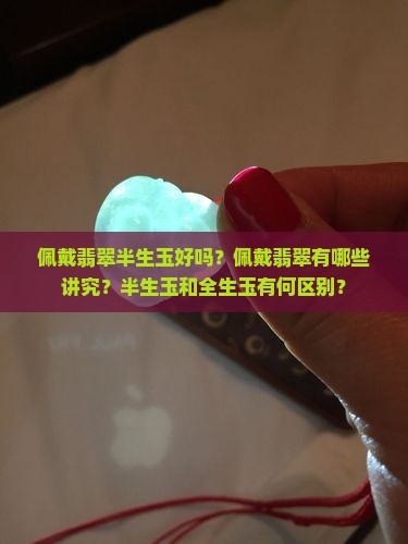佩戴翡翠半生玉好吗？佩戴翡翠有哪些讲究？半生玉和全生玉有何区别？