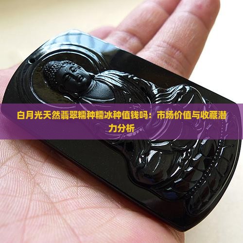 白月光天然翡翠糯种糯冰种值钱吗：市场价值与收藏潜力分析