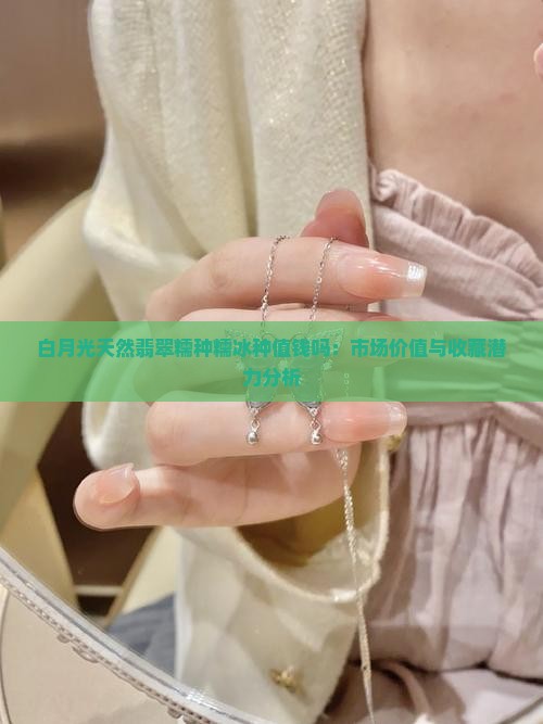 白月光天然翡翠糯种糯冰种值钱吗：市场价值与收藏潜力分析