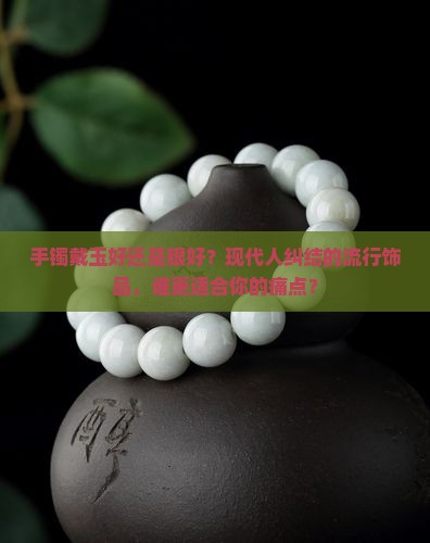 手镯戴玉好还是银好？现代人纠结的流行饰品，谁更适合你的痛点？