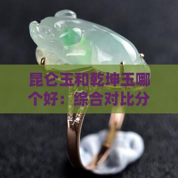 昆仑玉和乾坤玉哪个好：综合对比分析