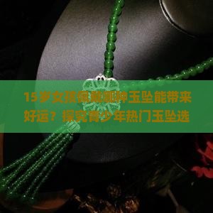 15岁女孩佩戴哪种玉坠能带来好运？探究青少年热门玉坠选择与痛点！