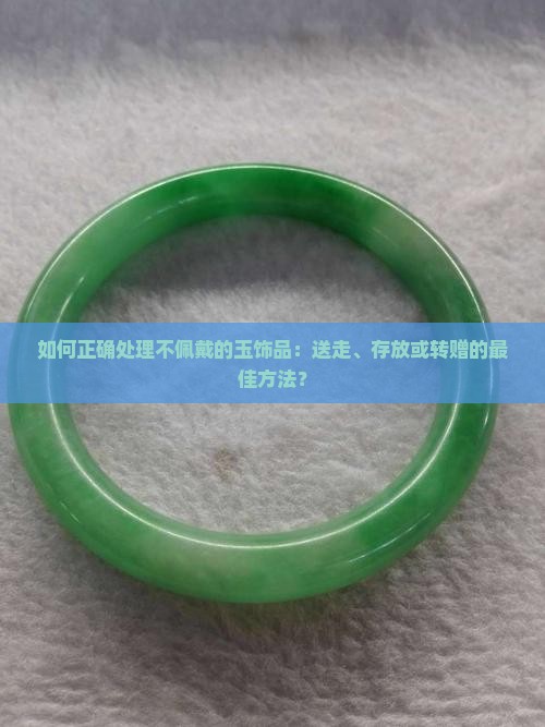 如何正确处理不佩戴的玉饰品：送走、存放或转赠的最佳方法？