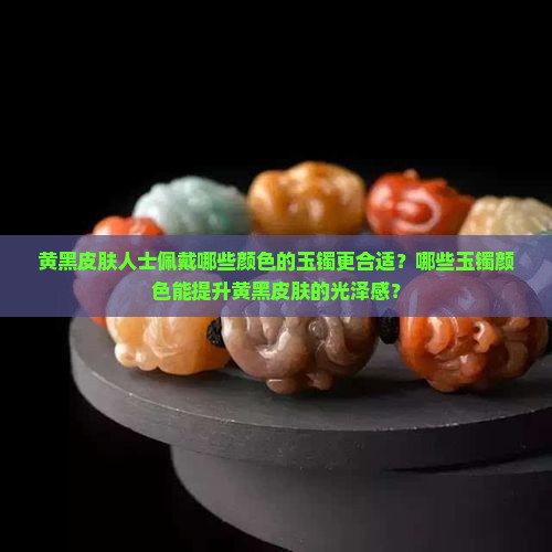 黄黑皮肤人士佩戴哪些颜色的玉镯更合适？哪些玉镯颜色能提升黄黑皮肤的光泽感？