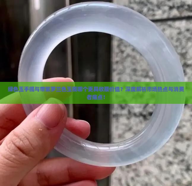 绿色玉手镯与带紫罗兰色玉镯哪个更具收藏价值？深度解析市场热点与消费者痛点！