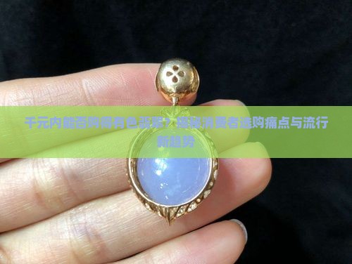 千元内能否购得有色翡翠？揭秘消费者选购痛点与流行新趋势