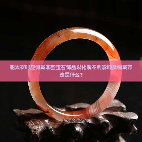 犯太岁时应佩戴哪些玉石饰品以化解不利影响及佩戴方法是什么？