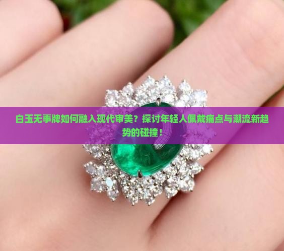 白玉无事牌如何融入现代审美？探讨年轻人佩戴痛点与潮流新趋势的碰撞！