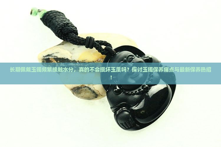 长期佩戴玉镯频繁接触水分，真的不会损坏玉质吗？探讨玉镯保养痛点与最新保养热招！