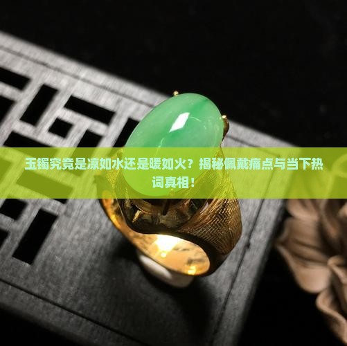 玉镯究竟是凉如水还是暖如火？揭秘佩戴痛点与当下热词真相！