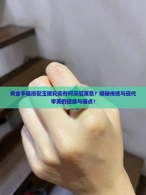 黄金手链搭配玉镯究竟有何深层寓意?揭秘传统与现代审美的碰撞与痛点! 黄金手链搭配玉镯究竟有何深层寓意?揭秘传统与现代审美的碰撞与痛点!