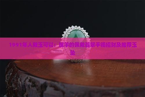 1991年人戴玉可以：属羊的佩戴翡翠手镯招财及推荐玉坠