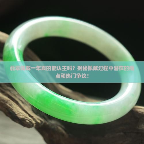 翡翠佩戴一年真的能认主吗？揭秘佩戴过程中潜在的痛点和热门争议！