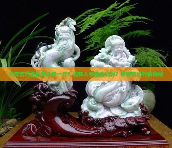六安淠河玉石多少钱一斤？现在入手是否划算？最新市场行情揭秘