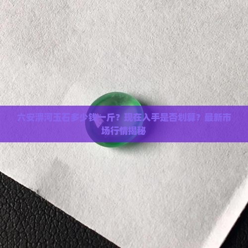 六安淠河玉石多少钱一斤？现在入手是否划算？最新市场行情揭秘