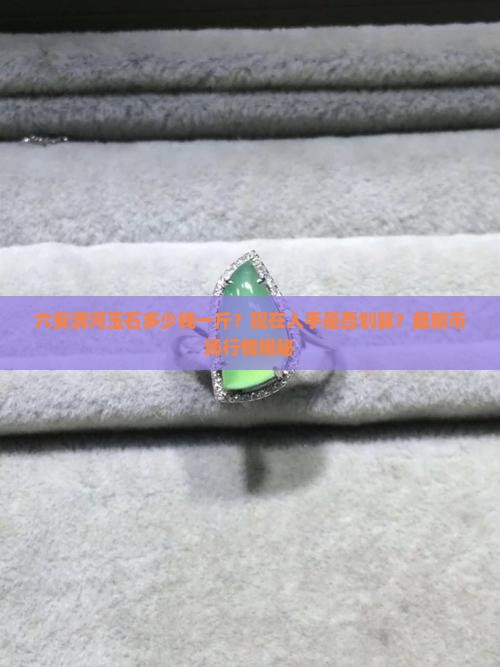 六安淠河玉石多少钱一斤？现在入手是否划算？最新市场行情揭秘
