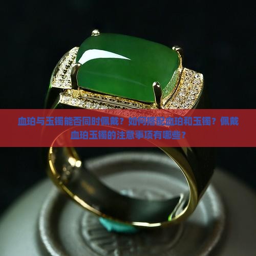 血珀与玉镯能否同时佩戴？如何搭配血珀和玉镯？佩戴血珀玉镯的注意事项有哪些？