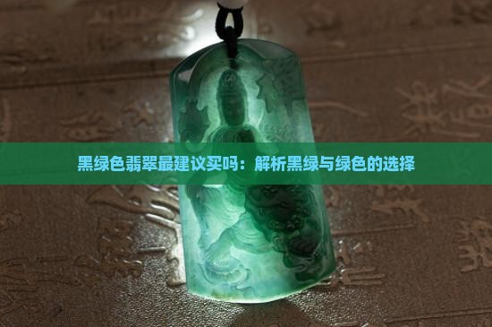 黑绿色翡翠最建议买吗：解析黑绿与绿色的选择