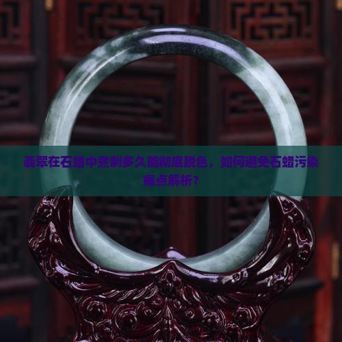 翡翠在石蜡中煮制多久能彻底脱色，如何避免石蜡污染痛点解析？