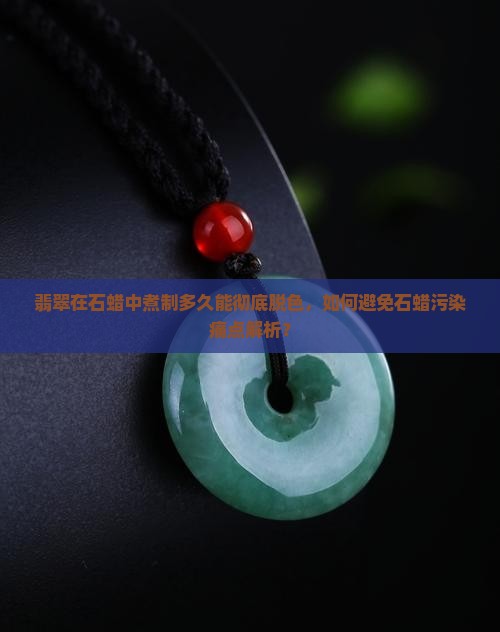 翡翠在石蜡中煮制多久能彻底脱色，如何避免石蜡污染痛点解析？