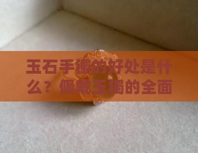 玉石手镯的好处是什么？佩戴玉镯的全面信息