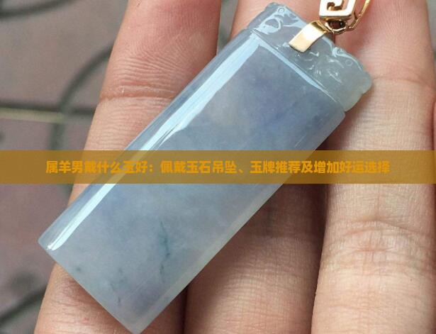 属羊男戴什么玉好：佩戴玉石吊坠、玉牌推荐及增加好运选择