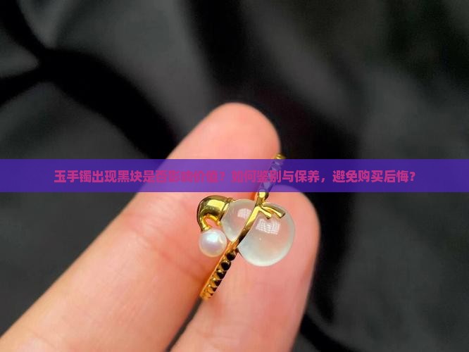 玉手镯出现黑块是否影响价值？如何鉴别与保养，避免购买后悔？