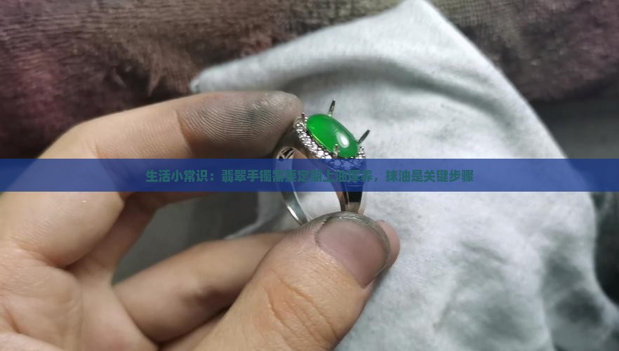 生活小常识：翡翠手镯需要定期上油保养，抹油是关键步骤