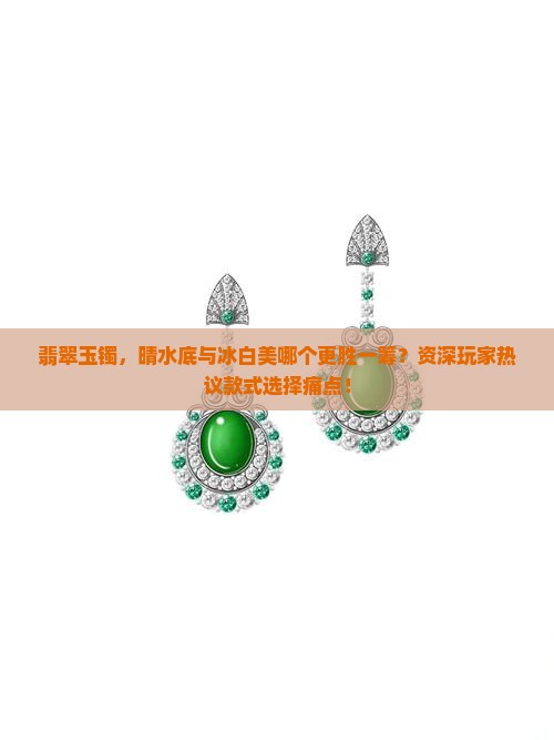 翡翠玉镯，晴水底与冰白美哪个更胜一筹？资深玩家热议款式选择痛点！