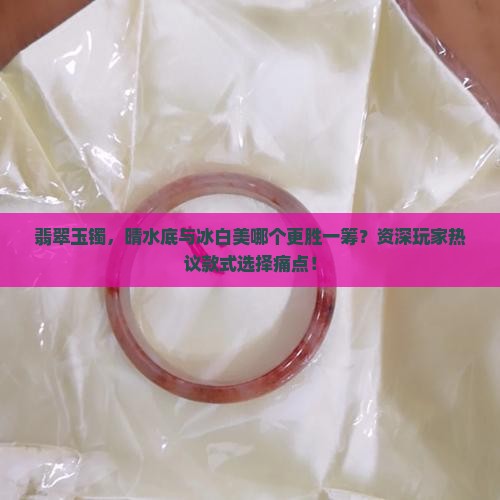 翡翠玉镯，晴水底与冰白美哪个更胜一筹？资深玩家热议款式选择痛点！
