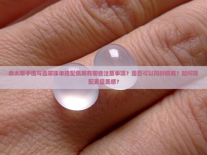 佘太翠手镯与翡翠珠串搭配佩戴有哪些注意事项？是否可以同时佩戴？如何搭配更显美感？