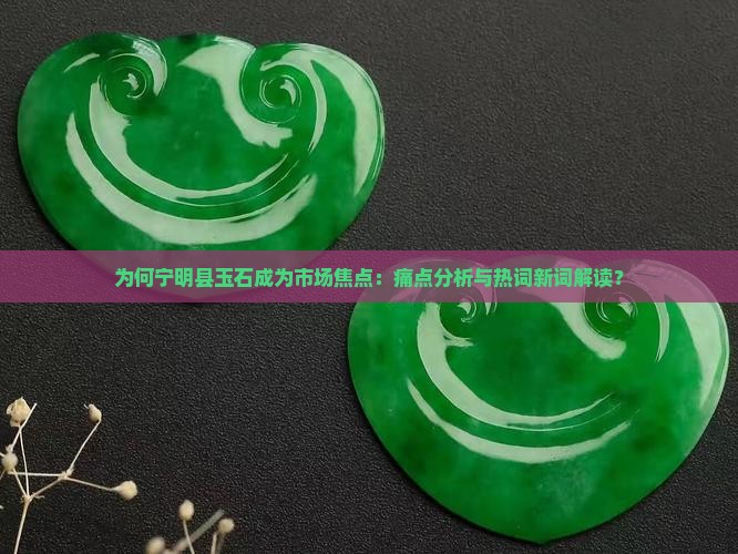 为何宁明县玉石成为市场焦点：痛点分析与热词新词解读？