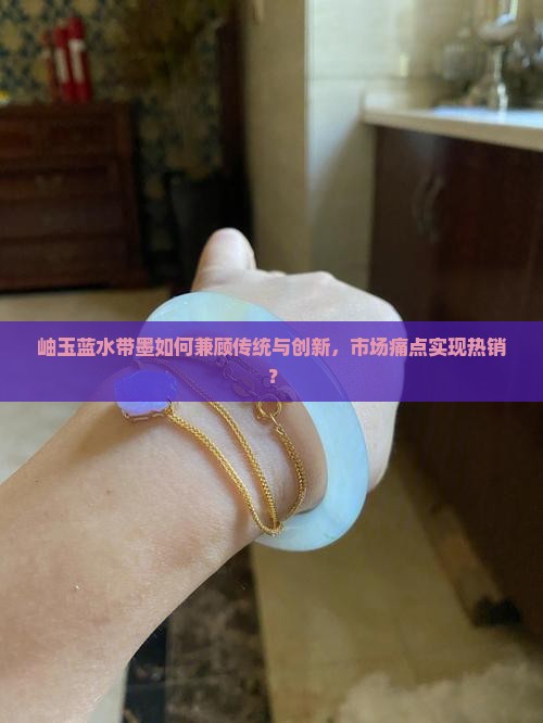 岫玉蓝水带墨如何兼顾传统与创新，市场痛点实现热销？