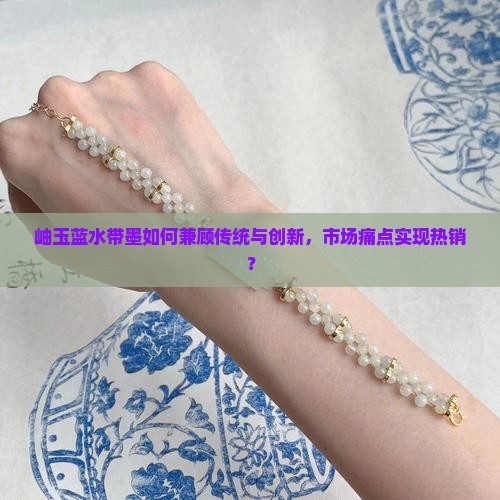 岫玉蓝水带墨如何兼顾传统与创新，市场痛点实现热销？