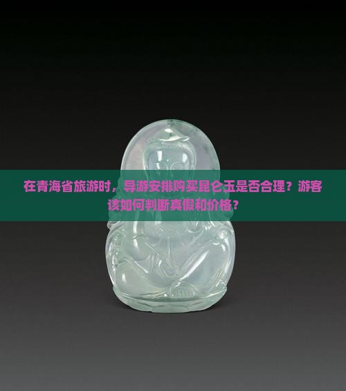 在青海省旅游时，导游安排购买昆仑玉是否合理？游客该如何判断真假和价格？