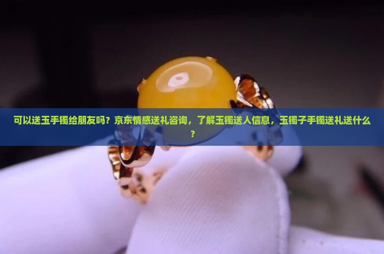 可以送玉手镯给朋友吗？京东情感送礼咨询，了解玉镯送人信息，玉镯子手镯送礼送什么？